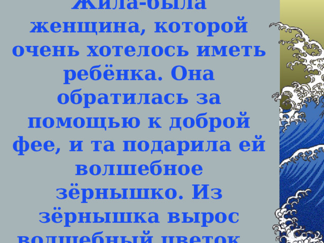 Жила-была женщина, которой очень хотелось иметь ребёнка. Она обратилась за помощью к доброй фее, и та подарила ей волшебное зёрнышко. Из зёрнышка вырос волшебный цветок…