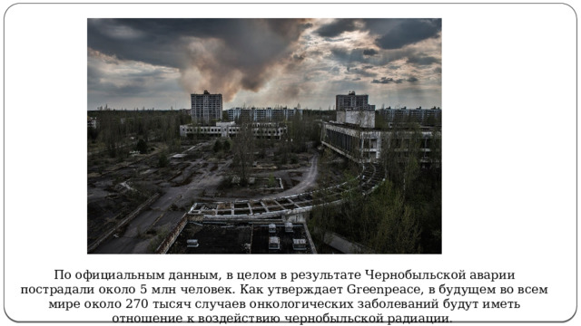 Утверждает Greenpeace По официальным данным, в целом в результате Чернобыльской аварии пострадали около 5 млн человек. Как утверждает Greenpeace, в будущем во всем мире около 270 тысяч случаев онкологических заболеваний будут иметь отношение к воздействию чернобыльской радиации.