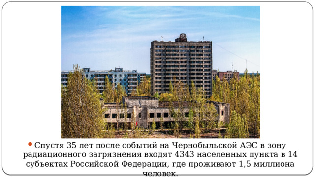 Спустя 35 лет после событий на Чернобыльской АЭС в зону радиационного загрязнения входят 4343 населенных пункта в 14 субъектах Российской Федерации, где проживают 1,5 миллиона человек.