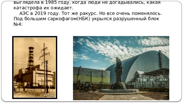 Чернобыльская АЭС до аварии, блок номер 4. Так она выглядела в 1985 году, когда люди не догадывались, какая катастрофа их ожидает.  АЭС в 2019 году. Тот же ракурс. Но все очень поменялось. Под большим саркофагом(НБК) укрылся разрушенный блок №4: