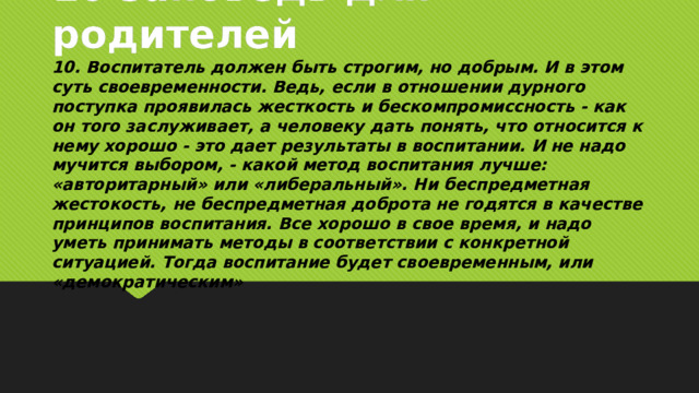 10 заповедь для родителей 10. Воспитатель должен быть строгим, но добрым. И в этом суть своевременности. Ведь, если в отношении дурного поступка проявилась жесткость и бескомпромиссность - как он того заслуживает, а человеку дать понять, что относится к нему хорошо - это дает результаты в воспитании. И не надо мучится выбором, - какой метод воспитания лучше: «авторитарный» или «либеральный». Ни беспредметная жестокость, не беспредметная доброта не годятся в качестве принципов воспитания. Все хорошо в свое время, и надо уметь принимать методы в соответствии с конкретной ситуацией. Тогда воспитание будет своевременным, или «демократическим»  