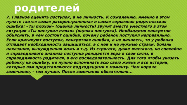 7 заповедь для родителей 7. Главное оценить поступок, а не личность. К сожалению, именно в этом пункте таится самая распространенная и самая серьезная родительская ошибка: «Ты плохой» (оценка личности) звучит вместо уместного в этой ситуации «Ты поступил плохо» (оценка поступка). Необходимо конкретно объяснить, в чем состоит ошибка, почему ребенок поступил неправильно. Если критикуют поступок, конкретная ошибка, а не личность, то у ребенка отпадает необходимость защищаться, а с ней и не нужные страхи, боязнь наказания, вынужденная ложь и т.д. Из строгого, даже жесткого, но спокойно и справедливого анализа поступка рождается вера в свои силы, в справедливость родителя, в его последовательность. Для того чтобы указать ребенку на ошибку, не нужно вспоминать всю свою жизнь и все истории, которые вам представляются подходящими к моменту. Чем короче замечание, - тем лучше. После замечания обязательно...