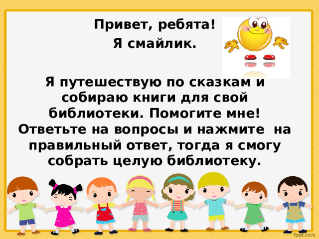 Привет, ребята!  Я смайлик.  Я путешествую по сказкам и собираю книги для свой библиотеки.  Помогите мне! Ответьте на вопросы и нажмите на правильный ответ, тогда я смогу собрать целую библиотеку.