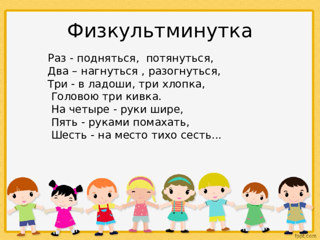 Физкультминутка  Раз - подняться, потянуться,  Два – нагнуться , разогнуться,  Три - в ладоши, три хлопка,  Головою три кивка.  На четыре - руки шире,  Пять - руками помахать,  Шесть - на место тихо сесть...