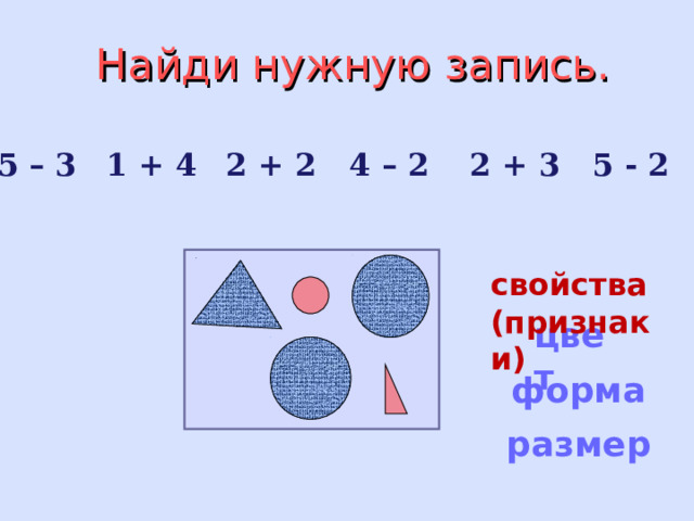 Найди нужную запись.   5 – 3 1 + 4 2 + 2 4 – 2 2 + 3 5 - 2   свойства (признаки) цвет форма размер