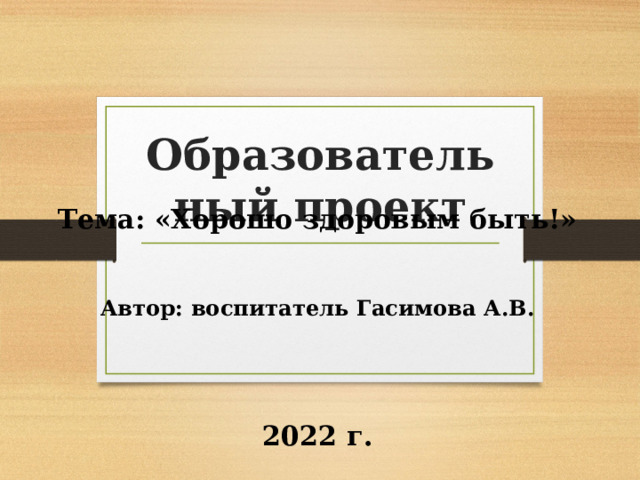 Образовательный проект  Тема: «Хорошо здоровым быть!» Автор: воспитатель Гасимова А.В.      2022 г.