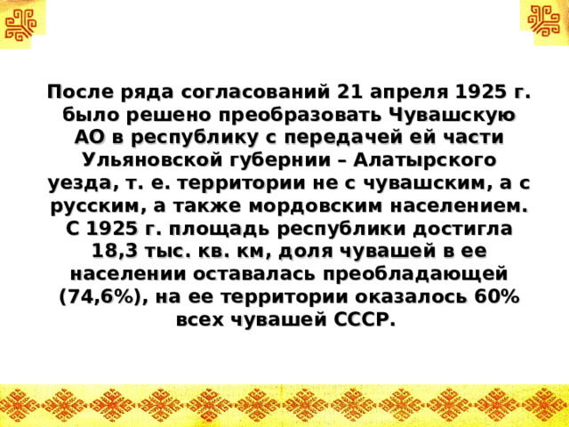 После ряда согласований 21 апреля 1925 г. было решено преобразовать Чувашскую АО в республику с передачей ей части Ульяновской губернии – Алатырского уезда, т. е. территории не с чувашским, а с русским, а также мордовским населением. С 1925 г. площадь республики достигла 18,3 тыс. кв. км, доля чувашей в ее населении оставалась преобладающей (74,6%), на ее территории оказалось 60% всех чувашей СССР.