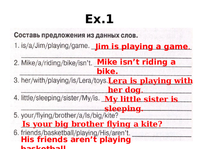 Ex.1 Jim is playing a game . Mike isn’t riding a bike. Lera is playing with her dog . My little sister is sleeping. Is your big brother flying a kite? His friends aren’t playing basketball.