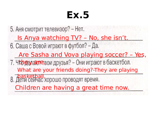 Ex.5 Is Anya watching TV? – No, she isn’t. Are Sasha and Vova playing soccer? – Yes, they are. What are your friends doing?-They are playing basketball. Children are having a great time now.