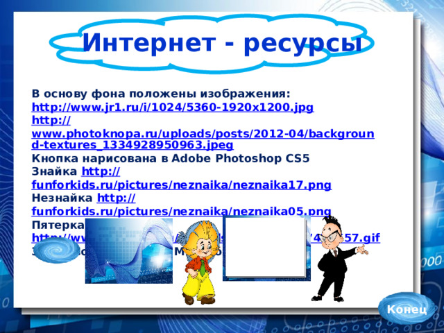 Интернет - ресурсы В основу фона положены изображения: http://www.jr1.ru/i/1024/5360-1920x1200.jpg http:// www.photoknopa.ru/uploads/posts/2012-04/background-textures_1334928950963.jpeg Кнопка нарисована в Adobe Photoshop CS5 Знайка http:// funforkids.ru/pictures/neznaika/neznaika17.png Незнайка http:// funforkids.ru/pictures/neznaika/neznaika05.png Пятерка http://www.playcast.ru/uploads/2014/02/16/7475557.gif Знаки вопроса – клип Microsoft PowerPoint Конец
