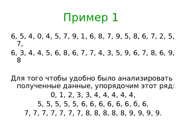 Пример 1 6, 5, 4, 0, 4, 5, 7, 9, 1, 6, 8, 7, 9, 5, 8, 6, 7, 2, 5, 7, 6, 3, 4, 4, 5, 6, 8, 6, 7, 7, 4, 3, 5, 9, 6, 7, 8, 6, 9, 8 Для того чтобы удобно было анализировать полученные данные, упорядочим этот ряд: 0, 1, 2, 3, 3, 4, 4, 4, 4, 4, 5, 5, 5, 5, 5, 6, 6, 6, 6, 6, 6, б, 6, 7, 7, 7, 7, 7, 7, 7, 8, 8, 8, 8, 8, 9, 9, 9, 9.