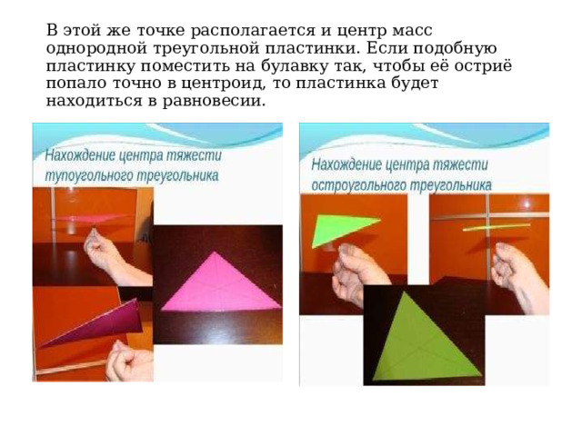 В этой же точке располагается и центр масс однородной треугольной пластинки. Если подобную пластинку поместить на булавку так, чтобы её остриё попало точно в центроид, то пластинка будет находиться в равновесии.