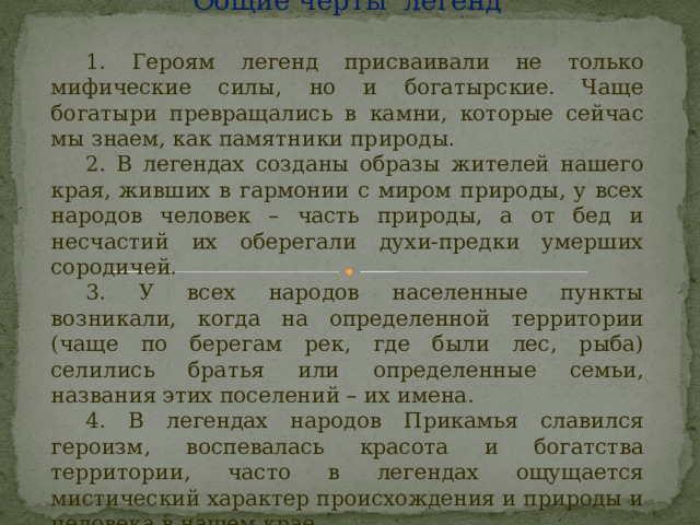 Общие черты легенд  1. Героям легенд присваивали не только мифические силы, но и богатырские. Чаще богатыри превращались в камни, которые сейчас мы знаем, как памятники природы.  2. В легендах созданы образы жителей нашего края, живших в гармонии с миром природы, у всех народов человек – часть природы, а от бед и несчастий их оберегали духи-предки умерших сородичей.  3. У всех народов населенные пункты возникали, когда на определенной территории (чаще по берегам рек, где были лес, рыба) селились братья или определенные семьи, названия этих поселений – их имена.  4. В легендах народов Прикамья славился героизм, воспевалась красота и богатства территории, часто в легендах ощущается мистический характер происхождения и природы и человека в нашем крае.