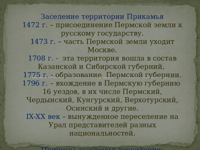 Заселение территории Прикамья 1472 г. – присоединение Пермской земли к русскому государству. 1473 г. – часть Пермской земли уходит Москве. 1708 г . - эта территория вошла в состав Казанской и Сибирской губерний. 1775 г. - образование Пермской губернии. 1796 г. – вхождение в Пермскую губернию 16 уездов, в их числе Пермский, Чердынский, Кунгурский, Верхотурский, Осинский и другие. IX-XX век – вынужденное переселение на Урал представителей разных национальностей. Причины заселения территории: Привлекательность региона географическим положением и природными ресурсами.