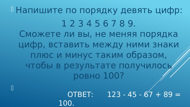 Напишите по порядку девять цифр: 1 2 3 4 5 6 7 8 9.  Сможете ли вы, не меняя порядка цифр, вставить между ними знаки плюс и минус таким образом,  чтобы в результате получилось ровно 100?        