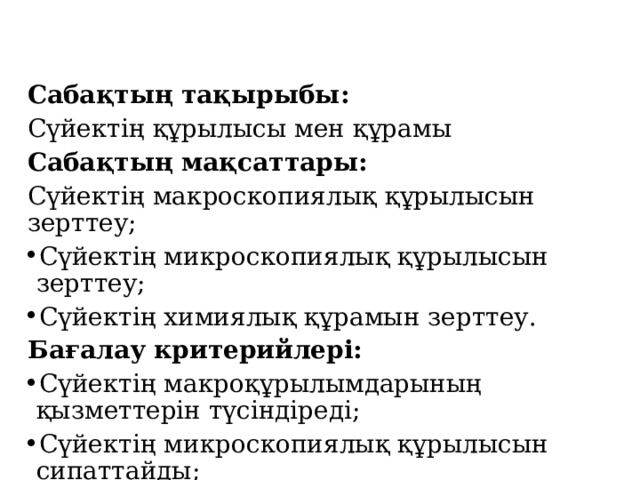 Сабақтың тақырыбы: Сүйектің құрылысы мен құрамы Сабақтың мақсаттары: Сүйектің макроскопиялық құрылысын зерттеу; Сүйектің микроскопиялық құрылысын зерттеу; Сүйектің химиялық құрамын зерттеу. Бағалау критерийлері: Сүйектің макроқұрылымдарының қызметтерін түсіндіреді; Сүйектің микроскопиялық құрылысын сипаттайды; Сүйектің химиялық құрамын түсіндіреді.