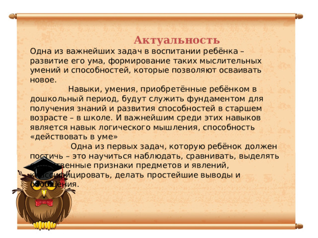 Актуальность Одна из важнейших задач в воспитании ребёнка – развитие его ума, формирование таких мыслительных умений и способностей, которые позволяют осваивать новое.  Навыки, умения, приобретённые ребёнком в дошкольный период, будут служить фундаментом для получения знаний и развития способностей в старшем возрасте – в школе. И важнейшим среди этих навыков является навык логического мышления, способность «действовать в уме»  Одна из первых задач, которую ребёнок должен постичь – это научиться наблюдать, сравнивать, выделять существенные признаки предметов и явлений, классифицировать, делать простейшие выводы и обобщения.