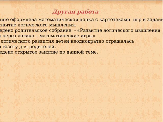 Другая работа В группе оформлена математическая папка с картотеками игр и заданий на развитие логического мышления. Проведено родительское собрание - «Развитие логического мышления детей через логико – математические игры» Тема логического развития детей неоднократно отражалась через газету для родителей. Проведено открытое занятие по данной теме.