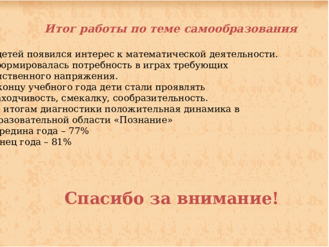 Итог работы по теме самообразования  У детей появился интерес к математической деятельности. Сформировалась потребность в играх требующих  умственного напряжения. К концу учебного года дети стали проявлять  находчивость, смекалку, сообразительность. По итогам диагностики положительная динамика в образовательной области «Познание» Середина года – 77% Конец года – 81%   Спасибо за внимание!