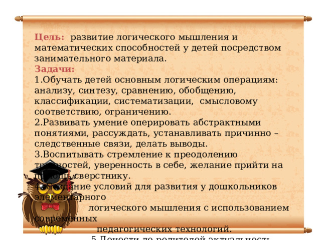 Цель: развитие логического мышления и математических способностей у детей посредством занимательного материала. Задачи: 1.Обучать детей основным логическим операциям: анализу, синтезу, сравнению, обобщению, классификации, систематизации, смысловому соответствию, ограничению. 2.Развивать умение оперировать абстрактными понятиями, рассуждать, устанавливать причинно – следственные связи, делать выводы. 3.Воспитывать стремление к преодолению трудностей, уверенность в себе, желание прийти на помощь сверстнику. 4. Создание условий для развития у дошкольников элементарного  логического мышления с использованием современных  педагогических технологий.  5.Донести до родителей актуальность данной  проблемы и привлечь их к активному сотрудничеству.  6. Повышение уровня знаний детей по развитию  элементарных математических представлений.