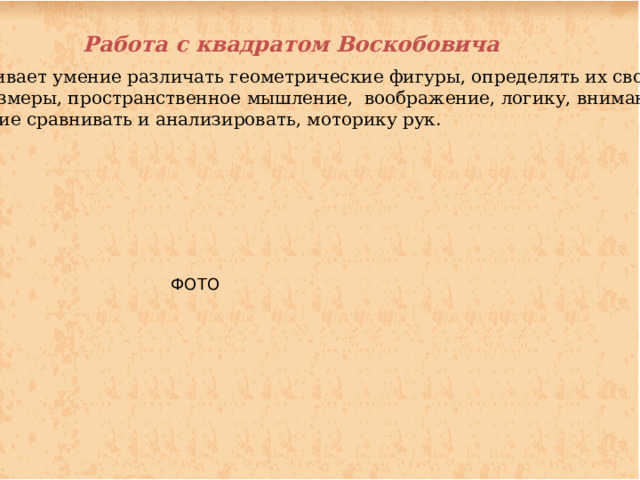 Работа с квадратом Воскобовича Развивает умение различать геометрические фигуры, определять их свойства  и размеры, пространственное мышление, воображение, логику, внимание, умение сравнивать и анализировать, моторику рук. ФОТО