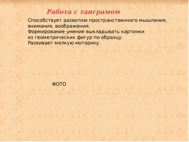 Работа с танграмом Способствует развитию пространственного мышления, внимания, воображения. Формирование умения выкладывать картинки из геометрических фигур по образцу. Развивает мелкую моторику. ФОТО