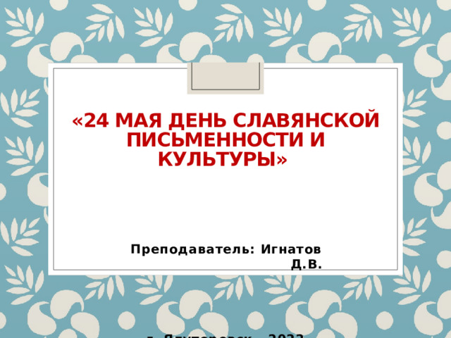 «24 мая День славянской письменности и культуры»    Преподаватель: Игнатов Д.В.     г. Ялуторовск - 2022