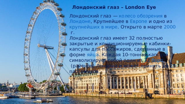 Лондонский глаз – London Eye Лондонский глаз  —   колесо обозрения  в  Лондоне , Крупнейшее в  Европе  и одно из  крупнейших в мире . Открыто в марте  2000  г. Лондонский глаз имеет 32 полностью закрытые и  кондиционируемые  кабинки-капсулы для пассажиров, сделанные в форме  яйца . Каждая 10-тонная капсула символизирует собой один из 32  боро (районов)  Лондона и может принять до 25 пассажиров. 