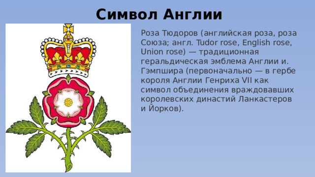 Символ Англии Роза Тюдоров (английская роза, роза Союза; англ. Tudor rose, English rose, Union rose) — традиционная геральдическая эмблема Англии и. Гэмпшира (первоначально — в гербе короля Англии Генриха VII как символ объединения враждовавших королевских династий Ланкастеров и Йорков).