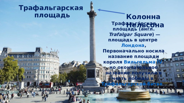 Трафальгарская  площадь Колонна Нельсона Трафальга́рская пло́щадь ( англ.   Trafalgar Square ) — площадь в центре  Лондона , Первоначально носила название площади короля  Вильгельма IV , но окончательное название получила в честь победы в  Трафальгарской битве .