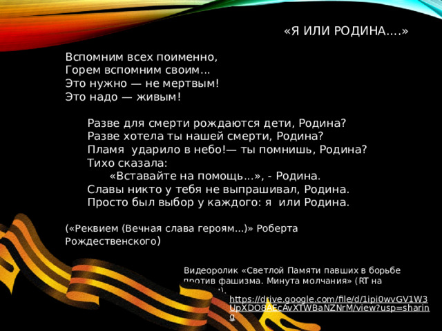 «Я или Родина....»   Вспомним всех поименно, Горем вспомним своим... Это нужно — не мертвым! Это надо — живым!  Разве для смерти рождаются дети, Родина?  Разве хотела ты нашей смерти, Родина?  Пламя ударило в небо!— ты помнишь, Родина?  Тихо сказала:    «Вставайте на помощь...», - Родина.  Славы никто у тебя не выпрашивал, Родина.  Просто был выбор у каждого: я или Родина. («Реквием (Вечная слава героям...)» Роберта Рождественского ) Видеоролик «Светлой Памяти павших в борьбе против фашизма. Минута молчания» (RT на русском). https://drive.google.com/file/d/1ipi0wvGV1W3UpXDO8AEcAvXTWBaNZNrM/view?usp=sharing