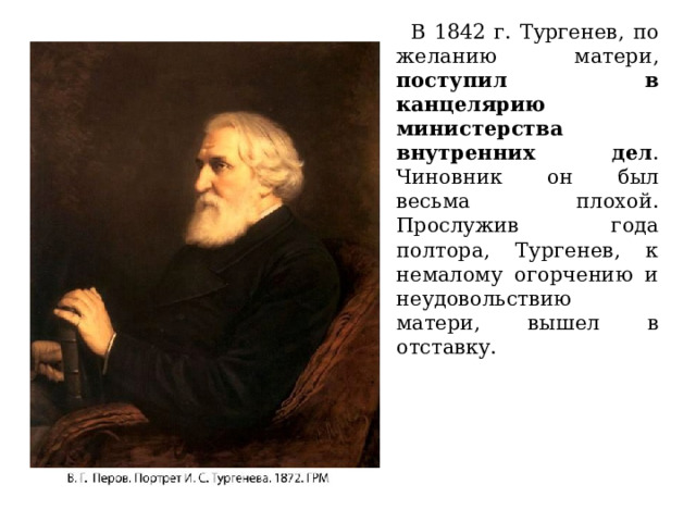 В 1842 г. Тургенев, по желанию матери, поступил в канцелярию министерства внутренних дел . Чиновник он был весьма плохой. Прослужив года полтора, Тургенев, к немалому огорчению и неудовольствию матери, вышел в отставку.