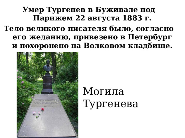 Умер Тургенев в Буживале под Парижем 22 августа 1883 г. Тело великого писателя было, согласно его желанию, привезено в Петербург и похоронено на Волковом кладбище. Могила Тургенева