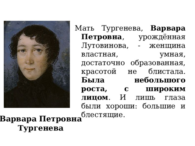 Мать Тургенева, Варвара Петровна , урождённая Лутовинова, - женщина властная, умная, достаточно образованная, красотой не блистала. Была небольшого роста, с широким лицом . И лишь глаза были хороши: большие и блестящие. Варвара Петровна Тургенева