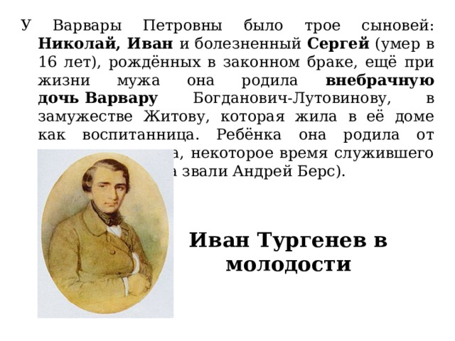 У Варвары Петровны было трое сыновей: Николай, Иван и болезненный Сергей (умер в 16 лет), рождённых в законном браке, ещё при жизни мужа она родила внебрачную дочь Варвару Богданович-Лутовинову, в замужестве Житову, которая жила в её доме как воспитанница. Ребёнка она родила от домашнего врача, некоторое время служившего в её доме. (Врача звали Андрей Берс). Иван Тургенев в молодости