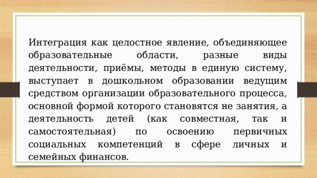 Интеграция как целостное явление, объединяющее образовательные области, разные виды деятельности, приёмы, методы в единую систему, выступает в дошкольном образовании ведущим средством организации образовательного процесса, основной формой которого становятся не занятия, а деятельность детей (как совместная, так и самостоятельная) по освоению первичных социальных компетенций в сфере личных и семейных финансов.