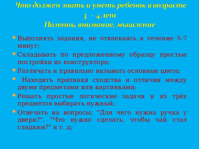 Выполнять задания, не отвлекаясь в течение 5-7 минут; Складывать по предложенному образцу простые постройки из конструктора; Различать и правильно называть основные цвета;  Находить признаки сходства и отличия между двумя предметами или картинками; Решать простые логические задачи и из трёх предметов выбирать нужный; Отвечать на вопросы: 