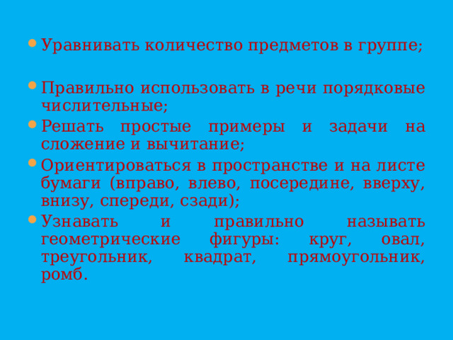 Уравнивать количество предметов в группе; Правильно использовать в речи порядковые числительные; Решать простые примеры и задачи на сложение и вычитание; Ориентироваться в пространстве и на листе бумаги (вправо, влево, посередине, вверху, внизу, спереди, сзади); Узнавать и правильно называть геометрические фигуры: круг, овал, треугольник, квадрат, прямоугольник, ромб.