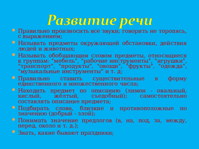 Правильно произносить все звуки; говорить не торопясь, с выражением; Называть предметы окружающей обстановки, действия людей и животных; Называть обобщающим словом предметы, относящиеся к группам: 