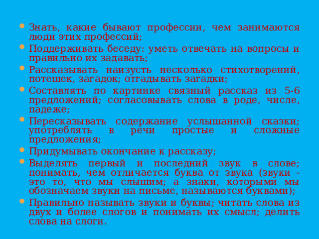 Знать, какие бывают профессии, чем занимаются люди этих профессий; Поддерживать беседу: уметь отвечать на вопросы и правильно их задавать; Рассказывать наизусть несколько стихотворений, потешек, загадок; отгадывать загадки; Составлять по картинке связный рассказ из 5-6 предложений; согласовывать слова в роде, числе, падеже; Пересказывать содержание услышанной сказки; употреблять в речи простые и сложные предложения; Придумывать окончание к рассказу; Выделять первый и последний звук в слове; понимать, чем отличается буква от звука (звуки - это то, что мы слышим; а знаки, которыми мы обозначаем звуки на письме, называются буквами); Правильно называть звуки и буквы; читать слова из двух и более слогов и понимать их смысл; делить слова на слоги.