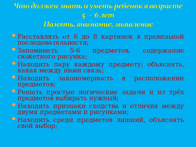 Расставлять от 6 до 8 картинок в правильной последовательности; Запоминать 5-6 предметов, содержание сюжетного рисунка; Находить пару каждому предмету; объяснять, какая между ними связь; Находить закономерность в расположении предметов; Решать простые логические задачи и из трёх предметов выбирать нужный; Находить признаки сходства и отличия между двумя предметами и рисунками; Находить среди предметов лишний, объяснять свой выбор;