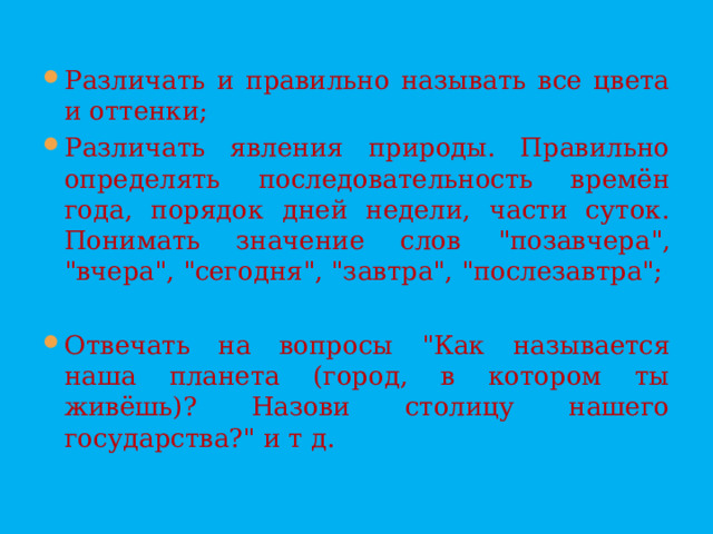 Различать и правильно называть все цвета и оттенки; Различать явления природы. Правильно определять последовательность времён года, порядок дней недели, части суток. Понимать значение слов 