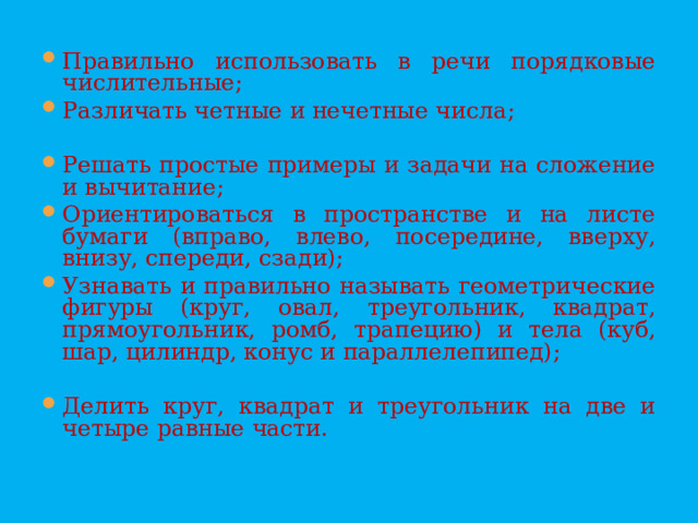 Правильно использовать в речи порядковые числительные; Различать четные и нечетные числа;  Решать простые примеры и задачи на сложение и вычитание; Ориентироваться в пространстве и на листе бумаги (вправо, влево, посередине, вверху, внизу, спереди, сзади); Узнавать и правильно называть геометрические фигуры (круг, овал, треугольник, квадрат, прямоугольник, ромб, трапецию) и тела (куб, шар, цилиндр, конус и параллелепипед);  Делить круг, квадрат и треугольник на две и четыре равные части.