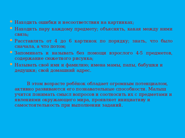 Находить ошибки и несоответствия на картинках; Находить пару каждому предмету; объяснять, какая между ними связь; Расставлять от 4 до 6 картинок по порядку; знать, что было сначала, а что потом; Запоминать и называть без помощи взрослого 4-5 предметов, содержание сюжетного рисунка; Называть своё имя и фамилию; имена мамы, папы, бабушки и дедушки; свой домашний адрес.