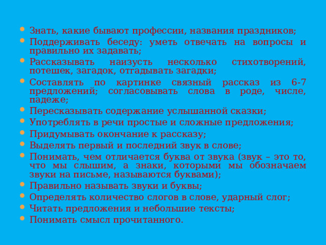 Знать, какие бывают профессии, названия праздников; Поддерживать беседу: уметь отвечать на вопросы и правильно их задавать; Рассказывать наизусть несколько стихотворений, потешек, загадок, отгадывать загадки; Составлять по картинке связный рассказ из 6-7 предложений; согласовывать слова в роде, числе, падеже; Пересказывать содержание услышанной сказки; Употреблять в речи простые и сложные предложения; Придумывать окончание к рассказу; Выделять первый и последний звук в слове; Понимать, чем отличается буква от звука (звук – это то, что мы слышим, а знаки, которыми мы обозначаем звуки на письме, называются буквами); Правильно называть звуки и буквы; Определять количество слогов в слове, ударный слог; Читать предложения и небольшие тексты; Понимать смысл прочитанного.