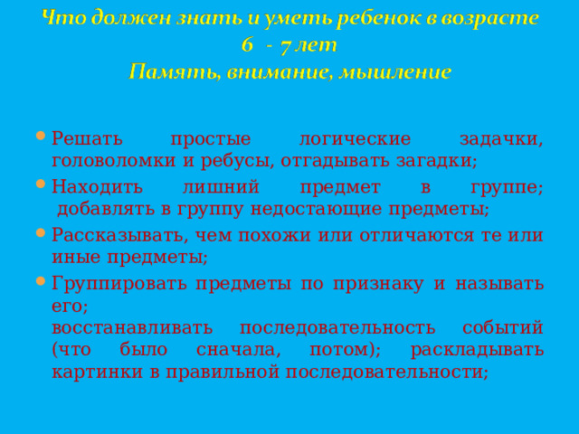 Решать простые логические задачки, головоломки и ребусы, отгадывать загадки; Находить лишний предмет в группе;  добавлять в группу недостающие предметы; Рассказывать, чем похожи или отличаются те или иные предметы; Группировать предметы по признаку и называть его;  восстанавливать последовательность событий (что было сначала, потом); раскладывать картинки в правильной последовательности;