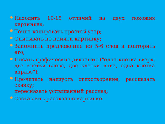 Находить 10-15 отличий на двух похожих картинках; Точно копировать простой узор; Описывать по памяти картинку; Запомнить предложение из 5-6 слов и повторить его; Писать графические диктанты ( 