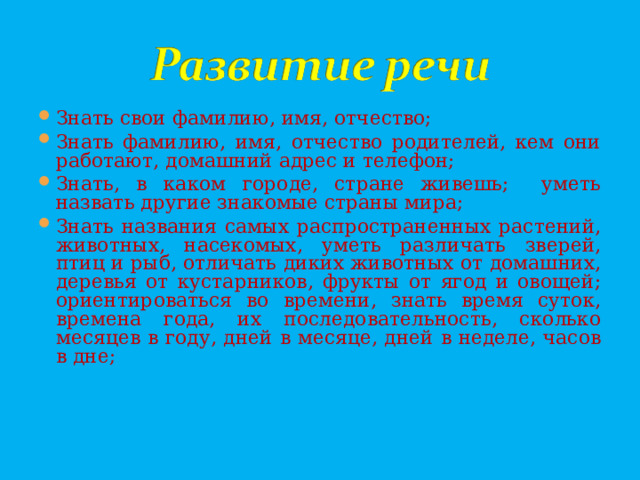 Знать свои фамилию, имя, отчество; Знать фамилию, имя, отчество родителей, кем они работают, домашний адрес и телефон; Знать, в каком городе, стране живешь; уметь назвать другие знакомые страны мира; Знать названия самых распространенных растений, животных, насекомых, уметь различать зверей, птиц и рыб, отличать диких животных от домашних, деревья от кустарников, фрукты от ягод и овощей;  ориентироваться во времени, знать время суток, времена года, их последовательность, сколько месяцев в году, дней в месяце, дней в неделе, часов в дне;