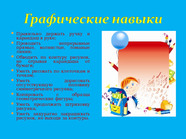 Правильно держать ручку и карандаш в руке; Проводить непрерывные прямые, волнистые, ломаные линии; Обводить по контуру рисунок, не отрывая карандаша от бумаги; Уметь рисовать по клеточкам и точкам; Уметь дорисовать отсутствующую половину симметричного рисунка; Копировать с образца геометрические фигуры; Уметь продолжить штриховку рисунка; Уметь аккуратно закрашивать рисунок, не выходя за контуры.