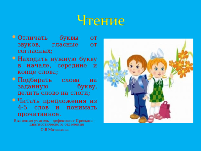 Отличать буквы от звуков, гласные от согласных; Находить нужную букву в начале, середине и конце слова; Подбирать слова на заданную букву,  делить слово на слоги; Читать предложения из 4-5 слов и понимать прочитанное.